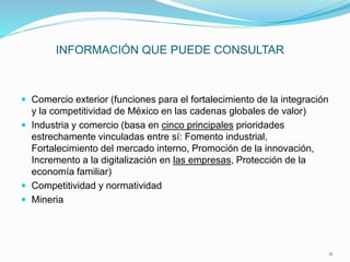 INFORMACIÓN QUE PUEDE CONSULTAR
 Comercio exterior (funciones para el fortalecimiento de la integración
y la competitividad de México en las cadenas globales de valor)
 Industria y comercio (basa en cinco principales prioridades
estrechamente vinculadas entre sí: Fomento industrial,
Fortalecimiento del mercado interno, Promoción de la innovación,
Incremento a la digitalización en las empresas, Protección de la
economía familiar)
 Competitividad y normatividad
 Mineria
11
 