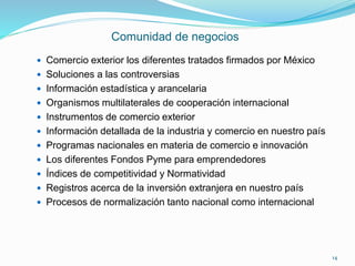 Comunidad de negocios
 Comercio exterior los diferentes tratados firmados por México
 Soluciones a las controversias
 Información estadística y arancelaria
 Organismos multilaterales de cooperación internacional
 Instrumentos de comercio exterior
 Información detallada de la industria y comercio en nuestro país
 Programas nacionales en materia de comercio e innovación
 Los diferentes Fondos Pyme para emprendedores
 Índices de competitividad y Normatividad
 Registros acerca de la inversión extranjera en nuestro país
 Procesos de normalización tanto nacional como internacional
14
 