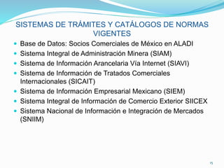SISTEMAS DE TRÁMITES Y CATÁLOGOS DE NORMAS
VIGENTES
 Base de Datos: Socios Comerciales de México en ALADI
 Sistema Integral de Administración Minera (SIAM)
 Sistema de Información Arancelaria Vía Internet (SIAVI)
 Sistema de Información de Tratados Comerciales
Internacionales (SICAIT)
 Sistema de Información Empresarial Mexicano (SIEM)
 Sistema Integral de Información de Comercio Exterior SIICEX
 Sistema Nacional de Información e Integración de Mercados
(SNIIM)
15
 