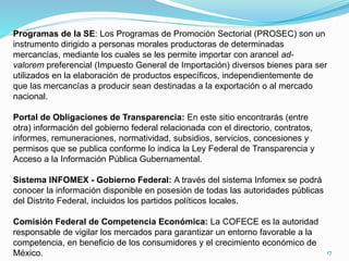 Programas de la SE: Los Programas de Promoción Sectorial (PROSEC) son un
instrumento dirigido a personas morales productoras de determinadas
mercancías, mediante los cuales se les permite importar con arancel ad-
valorem preferencial (Impuesto General de Importación) diversos bienes para ser
utilizados en la elaboración de productos específicos, independientemente de
que las mercancías a producir sean destinadas a la exportación o al mercado
nacional.
Portal de Obligaciones de Transparencia: En este sitio encontrarás (entre
otra) información del gobierno federal relacionada con el directorio, contratos,
informes, remuneraciones, normatividad, subsidios, servicios, concesiones y
permisos que se publica conforme lo indica la Ley Federal de Transparencia y
Acceso a la Información Pública Gubernamental.
Sistema INFOMEX - Gobierno Federal: A través del sistema Infomex se podrá
conocer la información disponible en posesión de todas las autoridades públicas
del Distrito Federal, incluidos los partidos políticos locales.
Comisión Federal de Competencia Económica: La COFECE es la autoridad
responsable de vigilar los mercados para garantizar un entorno favorable a la
competencia, en beneficio de los consumidores y el crecimiento económico de
México. 17
 