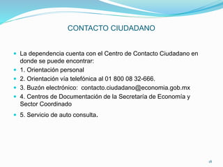 CONTACTO CIUDADANO
 La dependencia cuenta con el Centro de Contacto Ciudadano en
donde se puede encontrar:
 1. Orientación personal
 2. Orientación vía telefónica al 01 800 08 32-666.
 3. Buzón electrónico: contacto.ciudadano@economia.gob.mx
 4. Centros de Documentación de la Secretaría de Economía y
Sector Coordinado
 5. Servicio de auto consulta.
18
 