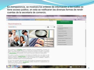 En transparencia, se mostrara los enlaces de información a los cuales se
tiene acceso publico, en esta se notificaran las diversas formas de rendir
cuentas de la secretaria de comercio.
25
 