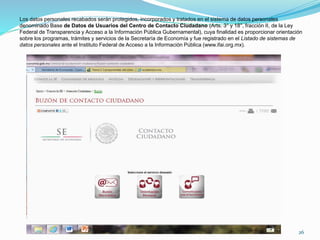 Los datos personales recabados serán protegidos, incorporados y tratados en el sistema de datos personales
denominado Base de Datos de Usuarios del Centro de Contacto Ciudadano (Arts. 3° y 18°, fracción II, de la Ley
Federal de Transparencia y Acceso a la Información Pública Gubernamental), cuya finalidad es proporcionar orientación
sobre los programas, trámites y servicios de la Secretaría de Economía y fue registrado en el Listado de sistemas de
datos personales ante el Instituto Federal de Acceso a la Información Pública (www.ifai.org.mx).
26
 