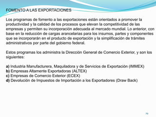 FOMENTO A LAS EXPORTACIONES
Los programas de fomento a las exportaciones están orientados a promover la
productividad y la calidad de los procesos que elevan la competitividad de las
empresas y permiten su incorporación adecuada al mercado mundial. Lo anterior, con
base en la reducción de cargas arancelarias para los insumos, partes y componentes
que se incorporarán en el producto de exportación y la simplificación de trámites
administrativos por parte del gobierno federal.
Estos programas los administra la Dirección General de Comercio Exterior, y son los
siguientes:
a) Industria Manufacturera, Maquiladora y de Servicios de Exportación (IMMEX)
b) Empresas Altamente Exportadoras (ALTEX)
c) Empresas de Comercio Exterior (ECEX)
d) Devolución de Impuestos de Importación a los Exportadores (Draw Back)
29
 