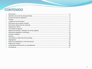 CONTENIDO
 Introducción..........................................................................................................................................................4
 Secretaria de economía (datos generales)..........................................................................................................5
 Función principal del organismo...........................................................................................................................6
 Filosofía................................................................................................................................................................7
 ¿Cuáles son sus funciones?...............................................................................................................................10
 Información que se puede consultar...................................................................................................................11
 Información valiosa para las empresas..............................................................................................................12
 Organización interna...........................................................................................................................................13
 Comunidad de negocios.....................................................................................................................................14
 Sistemas de trámites y catálogos de normas vigentes......................................................................................15
 Información estadística y arancelaria.................................................................................................................16
 Contacto ciudadano............................................................................................................................................18
 Informes..............................................................................................................................................................19
 Libros Blancos y Memorias Documentales.........................................................................................................20
 Organigrama.......................................................................................................................................................21
 Índice de competitividad a nivel internacional....................................................................................................22
 Paginas de consulta...........................................................................................................................................23
 La Secretaria de Economía y la mercadotecnia.................................................................................................28
 Conclusiones......................................................................................................................................................31
3
 
