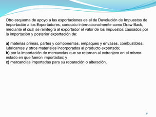 Otro esquema de apoyo a las exportaciones es el de Devolución de Impuestos de
Importación a los Exportadores, conocido internacionalmente como Draw Back,
mediante el cual se reintegra al exportador el valor de los impuestos causados por
la importación y posterior exportación de:
a) materias primas, partes y componentes, empaques y envases, combustibles,
lubricantes y otros materiales incorporados al producto exportado;
b) por la importación de mercancías que se retornan al extranjero en el mismo
estado en que fueron importadas; y
c) mercancías importadas para su reparación o alteración.
30
 