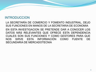 INTRODUCCION
LA SECRETARÍA DE COMERCIO Y FOMENTO INDUSTRIAL, DEJO
SUS FUNCIONES EN MANOS DE LA SECRETARIA DE ECONOMIA
EN ESTA INVESTIGACION SE PRETENDE DAR A CONOCER LOS
DATOS MÁS RELEVANTES QUE OFRECE ESTA DEPENDENCIA
CUALES SON SUS FUNCIONES Y COMO GESTORES PARA QUE
NOS SIRVE ESTA INFORMACIÓN COMO FUENTE DE
SECUNDARIA DE MERCADOTECNIA
4
 