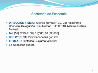 Secretaría de Economía
 DIRECCIÓN FISICA: Alfonso Reyes N° 30. Col Hipódromo
Condesa. Delegación Cuauhtémoc, C.P. 06140, México, Distrito
Federal.
 Tel. (55) 5729-9100 | 01(800) 08 [32-666]
 DIR. WEB: http://www.economia.gob.mx
 TITULAR : Ildefonso Guajardo Villarreal
 Es de acceso publico.
5
 