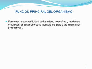 FUNCIÓN PRINCIPAL DEL ORGANISMO
 Fomentar la competitividad de las micro, pequeñas y medianas
empresas, el desarrollo de la industria del país y las inversiones
productivas..
6
 