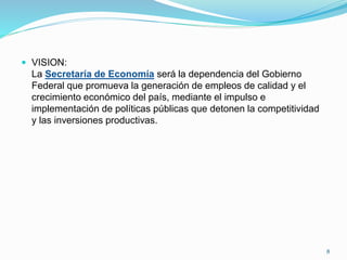  VISION:
La Secretaría de Economía será la dependencia del Gobierno
Federal que promueva la generación de empleos de calidad y el
crecimiento económico del país, mediante el impulso e
implementación de políticas públicas que detonen la competitividad
y las inversiones productivas.
8
 