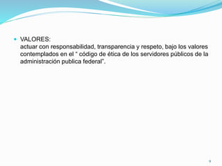  VALORES:
actuar con responsabilidad, transparencia y respeto, bajo los valores
contemplados en el “ código de ética de los servidores públicos de la
administración publica federal”.
9
 