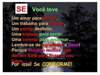 06/13/14 13:00
SE Você teve
Um amor paraUm amor para perderperder,,
Um trabalho paraUm trabalho para cansarcansar,,
UmUm sonhosonho desfeito,desfeito,
UmaUma tristezatristeza para sentir,para sentir,
UmaUma comidacomida para reclamarpara reclamar..........
Lembre-seLembre-se dede agradeceragradecer aa DeusDeus!!
PorquePorque existem muitosexistem muitos,, queque
dariam tudo para ficar no seudariam tudo para ficar no seu
lugar.......lugar.......
Por isso! Se CONFORME!
 
