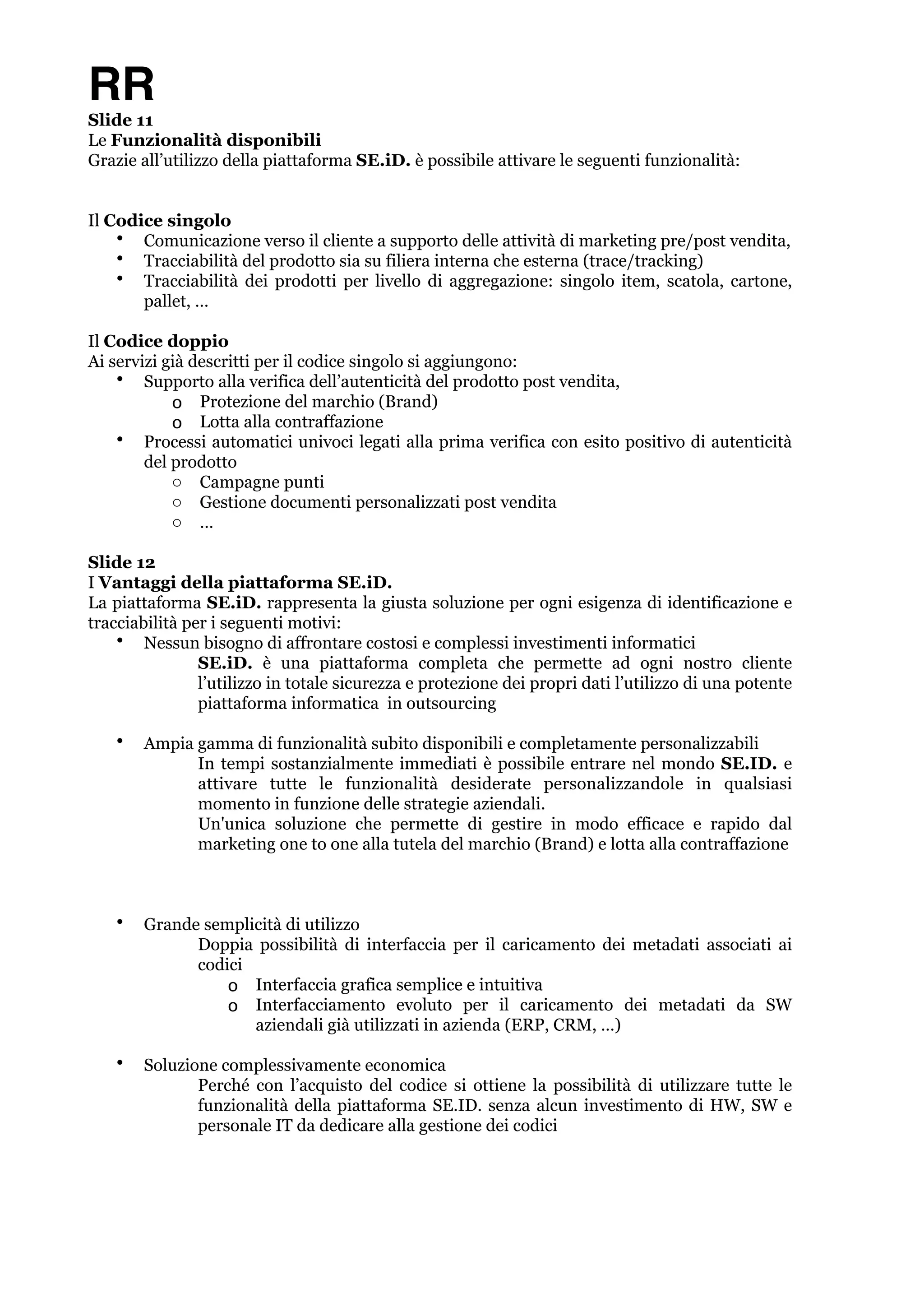 RR 
Slide 11 
Le Funzionalità disponibili 
Grazie all’utilizzo della piattaforma SE.iD. è possibile attivare le seguenti funzionalità: !! 
Il Codice singolo 
• Comunicazione verso il cliente a supporto delle attività di marketing pre/post vendita, 
• Tracciabilità del prodotto sia su filiera interna che esterna (trace/tracking) 
• Tracciabilità dei prodotti per livello di aggregazione: singolo item, scatola, cartone, 
pallet, … ! 
Il Codice doppio 
Ai servizi già descritti per il codice singolo si aggiungono: 
• Supporto alla verifica dell’autenticità del prodotto post vendita, 
o Protezione del marchio (Brand) 
o Lotta alla contraffazione 
• Processi automatici univoci legati alla prima verifica con esito positivo di autenticità 
del prodotto 
o Campagne punti 
o Gestione documenti personalizzati post vendita 
o … ! 
Slide 12 
I Vantaggi della piattaforma SE.iD. 
La piattaforma SE.iD. rappresenta la giusta soluzione per ogni esigenza di identificazione e 
tracciabilità per i seguenti motivi: 
• Nessun bisogno di affrontare costosi e complessi investimenti informatici 
SE.iD. è una piattaforma completa che permette ad ogni nostro cliente 
l’utilizzo in totale sicurezza e protezione dei propri dati l’utilizzo di una potente 
piattaforma informatica in outsourcing ! 
• Ampia gamma di funzionalità subito disponibili e completamente personalizzabili 
In tempi sostanzialmente immediati è possibile entrare nel mondo SE.ID. e 
attivare tutte le funzionalità desiderate personalizzandole in qualsiasi 
momento in funzione delle strategie aziendali. 
Un'unica soluzione che permette di gestire in modo efficace e rapido dal 
marketing one to one alla tutela del marchio (Brand) e lotta alla contraffazione !!! 
• Grande semplicità di utilizzo 
Doppia possibilità di interfaccia per il caricamento dei metadati associati ai 
codici 
o Interfaccia grafica semplice e intuitiva 
o Interfacciamento evoluto per il caricamento dei metadati da SW 
aziendali già utilizzati in azienda (ERP, CRM, …) ! 
• Soluzione complessivamente economica 
Perché con l’acquisto del codice si ottiene la possibilità di utilizzare tutte le 
funzionalità della piattaforma SE.ID. senza alcun investimento di HW, SW e 
personale IT da dedicare alla gestione dei codici !!!! 
 