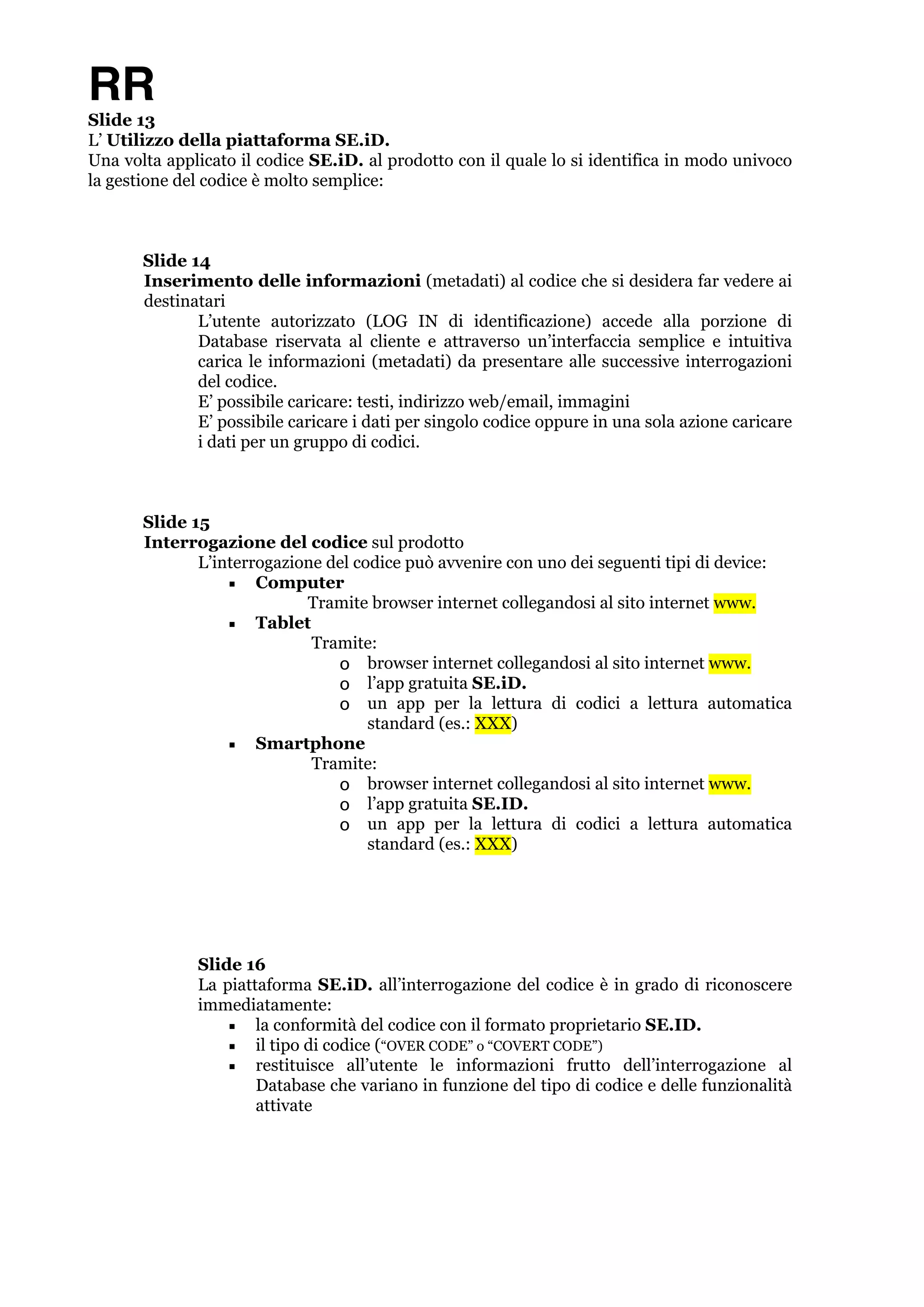 RR 
Slide 13 
L’ Utilizzo della piattaforma SE.iD. 
Una volta applicato il codice SE.iD. al prodotto con il quale lo si identifica in modo univoco 
la gestione del codice è molto semplice: ! 
Slide 14 
Inserimento delle informazioni (metadati) al codice che si desidera far vedere ai 
destinatari 
L’utente autorizzato (LOG IN di identificazione) accede alla porzione di 
Database riservata al cliente e attraverso un’interfaccia semplice e intuitiva 
carica le informazioni (metadati) da presentare alle successive interrogazioni 
del codice. 
E’ possibile caricare: testi, indirizzo web/email, immagini 
E’ possibile caricare i dati per singolo codice oppure in una sola azione caricare 
i dati per un gruppo di codici. ! 
Slide 15 
Interrogazione del codice sul prodotto 
L’interrogazione del codice può avvenire con uno dei seguenti tipi di device: 
▪ Computer 
Tramite browser internet collegandosi al sito internet www. 
▪ Tablet 
Tramite: 
o browser internet collegandosi al sito internet www. 
o l’app gratuita SE.iD. 
o un app per la lettura di codici a lettura automatica 
standard (es.: XXX) 
▪ Smartphone 
Tramite: 
o browser internet collegandosi al sito internet www. 
o l’app gratuita SE.ID. 
o un app per la lettura di codici a lettura automatica 
standard (es.: XXX) !!!!! 
Slide 16 
La piattaforma SE.iD. all’interrogazione del codice è in grado di riconoscere 
immediatamente: 
▪ la conformità del codice con il formato proprietario SE.ID. 
▪ il tipo di codice (“OVER CODE” o “COVERT CODE”) 
▪ restituisce all’utente le informazioni frutto dell’interrogazione al 
Database che variano in funzione del tipo di codice e delle funzionalità 
attivate ! 
!! 
 