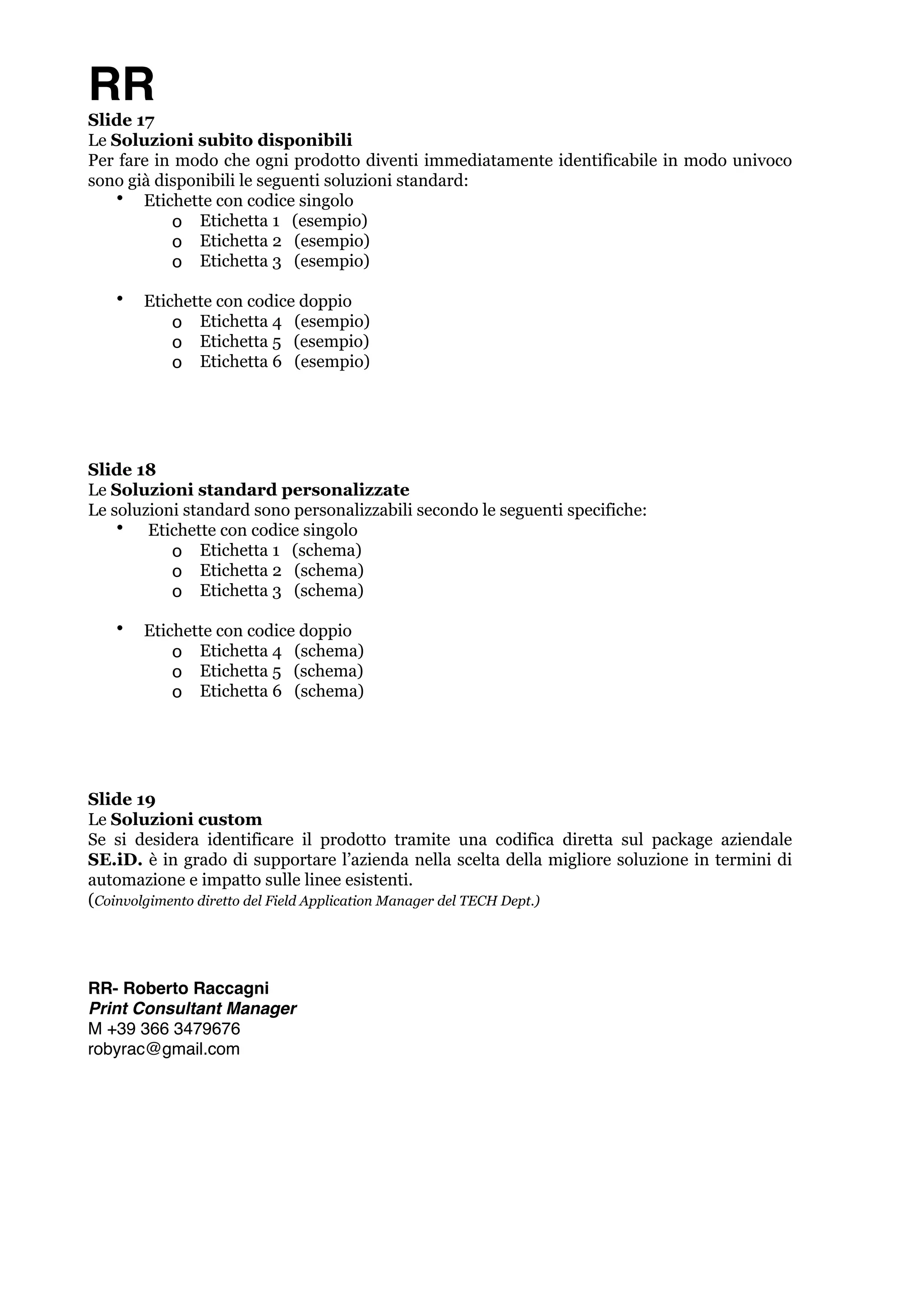 RR 
Slide 17 
Le Soluzioni subito disponibili 
Per fare in modo che ogni prodotto diventi immediatamente identificabile in modo univoco 
sono già disponibili le seguenti soluzioni standard: 
• Etichette con codice singolo 
o Etichetta 1 (esempio) 
o Etichetta 2 (esempio) 
o Etichetta 3 (esempio) ! 
• Etichette con codice doppio 
o Etichetta 4 (esempio) 
o Etichetta 5 (esempio) 
o Etichetta 6 (esempio) !!! 
Slide 18 
Le Soluzioni standard personalizzate 
Le soluzioni standard sono personalizzabili secondo le seguenti specifiche: 
• Etichette con codice singolo 
o Etichetta 1 (schema) 
o Etichetta 2 (schema) 
o Etichetta 3 (schema) ! 
• Etichette con codice doppio 
o Etichetta 4 (schema) 
o Etichetta 5 (schema) 
o Etichetta 6 (schema) !!! 
Slide 19 
Le Soluzioni custom 
Se si desidera identificare il prodotto tramite una codifica diretta sul package aziendale 
SE.iD. è in grado di supportare l’azienda nella scelta della migliore soluzione in termini di 
automazione e impatto sulle linee esistenti. 
(Coinvolgimento diretto del Field Application Manager del TECH Dept.) !!!! 
RR- Roberto Raccagni! 
Print Consultant Manager! 
M +39 366 3479676! 
robyrac@gmail.com 
