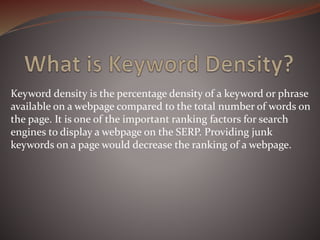 Keyword density is the percentage density of a keyword or phrase
available on a webpage compared to the total number of words on
the page. It is one of the important ranking factors for search
engines to display a webpage on the SERP. Providing junk
keywords on a page would decrease the ranking of a webpage.
 