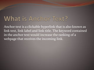 Anchor text is a clickable hyperlink that is also known as
link text, link label and link title. The keyword contained
in the anchor text would increase the ranking of a
webpage that receives the incoming link.
 