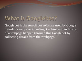 Googlebot is the search bot software used by Google
to index a webpage. Crawling, Caching and indexing
of a webpage happen through this Googlebot by
collecting details from that webpage.
 
