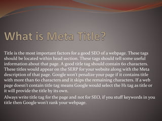 Title is the most important factors for a good SEO of a webpage. These tags
should be located within head section. These tags should tell some useful
information about that page. A good title tag should contain 60 characters.
These titles would appear on the SERP for your website along with the Meta
description of that page. Google won't penalize your page if it contains title
with more than 60 characters and it skips the remaining characters. If a web
page doesn't contain title tag means Google would select the H1 tag as title or
it will provide the title by its own.
Always write title tag for the page and not for SEO, if you stuff keywords in you
title then Google won't rank your webpage.
 