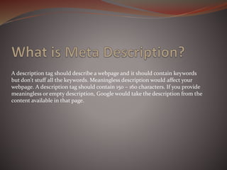 A description tag should describe a webpage and it should contain keywords
but don't stuff all the keywords. Meaningless description would affect your
webpage. A description tag should contain 150 – 160 characters. If you provide
meaningless or empty description, Google would take the description from the
content available in that page.
 