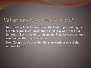 In early days Meta keywords are the least important tag for
Search engine like Google. But it is an easy way to tell our
important keywords to search engine. Meta keywords should
contain less than 250 characters.
Now Google won't consider Meta keywords as one of the
ranking factor.
 