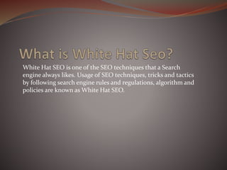 White Hat SEO is one of the SEO techniques that a Search
engine always likes. Usage of SEO techniques, tricks and tactics
by following search engine rules and regulations, algorithm and
policies are known as White Hat SEO.
 