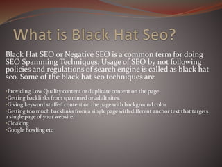 Black Hat SEO or Negative SEO is a common term for doing
SEO Spamming Techniques. Usage of SEO by not following
policies and regulations of search engine is called as black hat
seo. Some of the black hat seo techniques are
•Providing Low Quality content or duplicate content on the page
•Getting backlinks from spammed or adult sites.
•Giving keyword stuffed content on the page with background color
•Getting too much backlinks from a single page with different anchor text that targets
a single page of your website.
•Cloaking
•Google Bowling etc
 