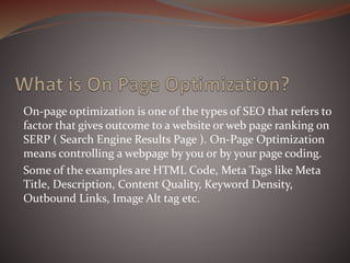 On-page optimization is one of the types of SEO that refers to
factor that gives outcome to a website or web page ranking on
SERP ( Search Engine Results Page ). On-Page Optimization
means controlling a webpage by you or by your page coding.
Some of the examples are HTML Code, Meta Tags like Meta
Title, Description, Content Quality, Keyword Density,
Outbound Links, Image Alt tag etc.
 