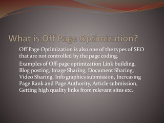 Off Page Optimization is also one of the types of SEO
that are not controlled by the page coding.
Examples of Off-page optimization Link building,
Blog posting, Image Sharing, Document Sharing,
Video Sharing, Info graphics submission, Increasing
Page Rank and Page Authority, Article submission,
Getting high quality links from relevant sites etc.
 