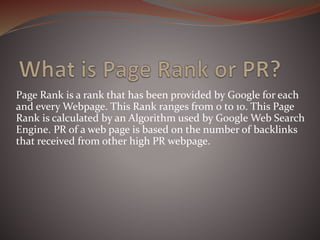 Page Rank is a rank that has been provided by Google for each
and every Webpage. This Rank ranges from 0 to 10. This Page
Rank is calculated by an Algorithm used by Google Web Search
Engine. PR of a web page is based on the number of backlinks
that received from other high PR webpage.
 