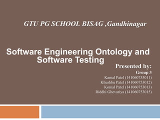 Software Engineering Ontology and
Software Testing
GTU PG SCHOOL BISAG ,Gandhinagar
Presented by:
Group 3
Kamal Patel (141060753011)
Khushbu Patel (141060753012)
Komal Patel (141060753013)
Riddhi Ghevariya (141060753015)
 