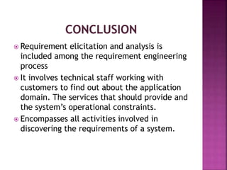  Requirement elicitation and analysis is
included among the requirement engineering
process
 It involves technical staff working with
customers to find out about the application
domain. The services that should provide and
the system’s operational constraints.
 Encompasses all activities involved in
discovering the requirements of a system.
 