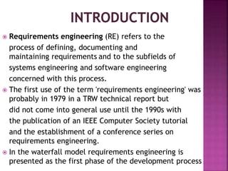  Requirements engineering (RE) refers to the
process of defining, documenting and
maintaining requirements and to the subfields of
systems engineering and software engineering
concerned with this process.
 The first use of the term 'requirements engineering' was
probably in 1979 in a TRW technical report but
did not come into general use until the 1990s with
the publication of an IEEE Computer Society tutorial
and the establishment of a conference series on
requirements engineering.
 In the waterfall model requirements engineering is
presented as the first phase of the development process
 