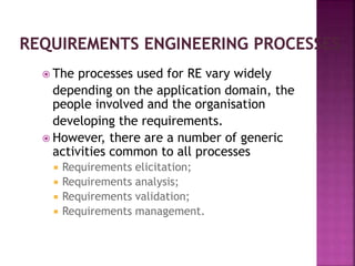  The processes used for RE vary widely
depending on the application domain, the
people involved and the organisation
developing the requirements.
 However, there are a number of generic
activities common to all processes
 Requirements elicitation;
 Requirements analysis;
 Requirements validation;
 Requirements management.
 