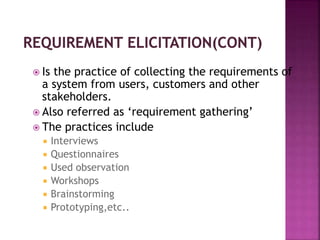  Is the practice of collecting the requirements of
a system from users, customers and other
stakeholders.
 Also referred as ‘requirement gathering’
 The practices include
 Interviews
 Questionnaires
 Used observation
 Workshops
 Brainstorming
 Prototyping,etc..
 