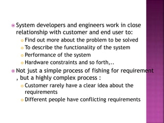  System developers and engineers work in close
relationship with customer and end user to:
 Find out more about the problem to be solved
 To describe the functionality of the system
 Performance of the system
 Hardware constraints and so forth,..
 Not just a simple process of fishing for requirement
, but a highly complex process :
 Customer rarely have a clear idea about the
requirements
 Different people have conflicting requirements
 
