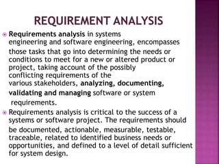  Requirements analysis in systems
engineering and software engineering, encompasses
those tasks that go into determining the needs or
conditions to meet for a new or altered product or
project, taking account of the possibly
conflicting requirements of the
various stakeholders, analyzing, documenting,
validating and managing software or system
requirements.
 Requirements analysis is critical to the success of a
systems or software project. The requirements should
be documented, actionable, measurable, testable,
traceable, related to identified business needs or
opportunities, and defined to a level of detail sufficient
for system design.
 