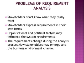  Stakeholders don’t know what they really
want
 Stakeholders express requirements in their
own terms
 Organisational and political factors may
influence the system requirements
 The requirements change during the analysis
process.New stakeholders may emerge and
the business environment change.
 