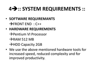4:: SYSTEM REQUIREMENTS ::
• SOFTWARE REQUIREMANTS
FRONT END : C++
• HARDWARE REQUIREMENTS
Pentium VI Processor
RAM 512 MB
HDD Capacity 2GB
• We use the above mentioned hardware tools for
increased speed, reduced complexity and for
improved productivity.
 