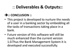 :: Deliverables & Outputs::
:: CONCLUSION ::
• This project is developed to nurture the needs
of a user in a banking sector by embedding all
the tasks of transactions taking place in a
bank.
• Future version of this software will still be
much enhanced than the current version
1.0.Thus the Bank Management System it is
developed and executed successfully.
 