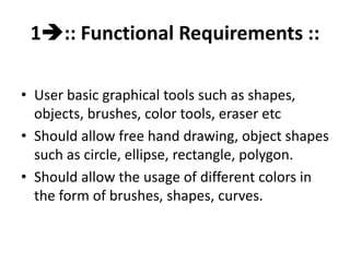 1:: Functional Requirements ::
• User basic graphical tools such as shapes,
objects, brushes, color tools, eraser etc
• Should allow free hand drawing, object shapes
such as circle, ellipse, rectangle, polygon.
• Should allow the usage of different colors in
the form of brushes, shapes, curves.
 