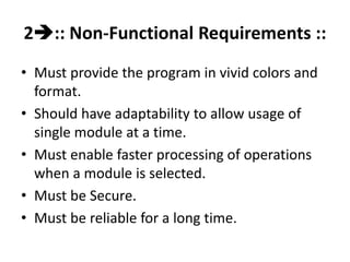 2:: Non-Functional Requirements ::
• Must provide the program in vivid colors and
format.
• Should have adaptability to allow usage of
single module at a time.
• Must enable faster processing of operations
when a module is selected.
• Must be Secure.
• Must be reliable for a long time.
 