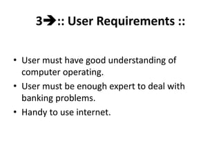 3:: User Requirements ::
• User must have good understanding of
computer operating.
• User must be enough expert to deal with
banking problems.
• Handy to use internet.
 