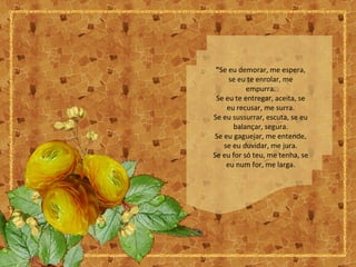 "Se eu demorar, me espera,
se eu te enrolar, me
empurra.
Se eu te entregar, aceita, se
eu recusar, me surra.
Se eu sussurrar, escuta, se eu
balançar, segura.
Se eu gaguejar, me entende,
se eu duvidar, me jura.
Se eu for só teu, me tenha, se
eu num for, me larga.
 