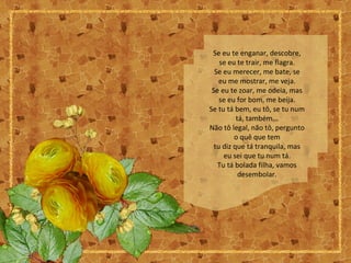 Se eu te enganar, descobre,
se eu te trair, me flagra.
Se eu merecer, me bate, se
eu me mostrar, me veja.
Se eu te zoar, me odeia, mas
se eu for bom, me beija.
Se tu tá bem, eu tô, se tu num
tá, também...
Não tô legal, não tô, pergunto
o quê que tem
tu diz que tá tranquila, mas
eu sei que tu num tá.
Tu tá bolada filha, vamos
desembolar.
 