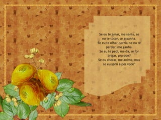 Se eu te amar, me sente, se
eu te tocar, se assanha.
Se eu te olhar, sorria, se eu te
perder, me ganha.
Se eu te pedi, me da, se for
brigar, pra que?
Se eu chorar, me anima, mas
se eu sorri é por você"
 