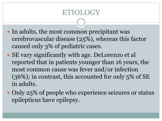 ETIOLOGY
 In adults, the most common precipitant was
cerebrovascular disease (25%), whereas this factor
caused only 3% of pediatric cases.
 SE vary significantly with age. DeLorenzo et al
reported that in patients younger than 16 years, the
most common cause was fever and/or infection
(36%); in contrast, this accounted for only 5% of SE
in adults.
 Only 25% of people who experience seizures or status
epilepticus have epilepsy.
 