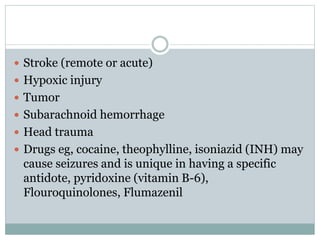  Stroke (remote or acute)
 Hypoxic injury
 Tumor
 Subarachnoid hemorrhage
 Head trauma
 Drugs eg, cocaine, theophylline, isoniazid (INH) may
cause seizures and is unique in having a specific
antidote, pyridoxine (vitamin B-6),
Flouroquinolones, Flumazenil
 