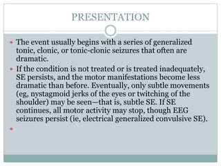 PRESENTATION
 The event usually begins with a series of generalized
tonic, clonic, or tonic-clonic seizures that often are
dramatic.
 If the condition is not treated or is treated inadequately,
SE persists, and the motor manifestations become less
dramatic than before. Eventually, only subtle movements
(eg, nystagmoid jerks of the eyes or twitching of the
shoulder) may be seen—that is, subtle SE. If SE
continues, all motor activity may stop, though EEG
seizures persist (ie, electrical generalized convulsive SE).

 