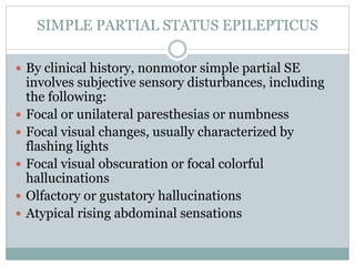 SIMPLE PARTIAL STATUS EPILEPTICUS
 By clinical history, nonmotor simple partial SE
involves subjective sensory disturbances, including
the following:
 Focal or unilateral paresthesias or numbness
 Focal visual changes, usually characterized by
flashing lights
 Focal visual obscuration or focal colorful
hallucinations
 Olfactory or gustatory hallucinations
 Atypical rising abdominal sensations
 